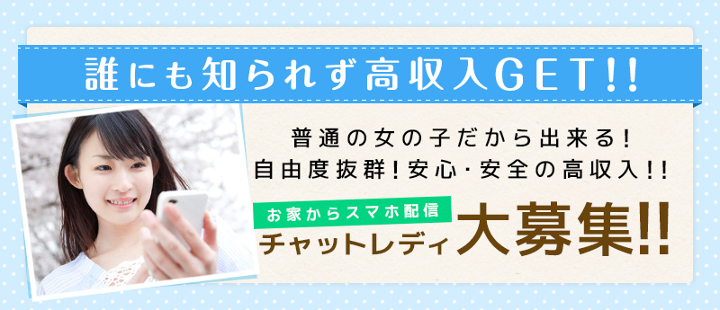 誰にも知られず高収入GET!!普通の女の子だから出来る!自由度抜群!安心・安全の高収入!!お家からスマホ配信!チャットレディ大募集!!