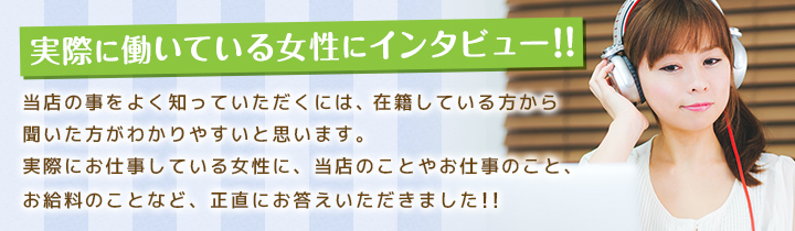 実際に働いている女性にインタビュー!!当店の事をよく知っていただくには、在籍している方から聞いた方がわかりやすいと思います。実際にお仕事している女性に、当店のことやお仕事のこと、お給料のことなど、正直にお答えいただきました!!